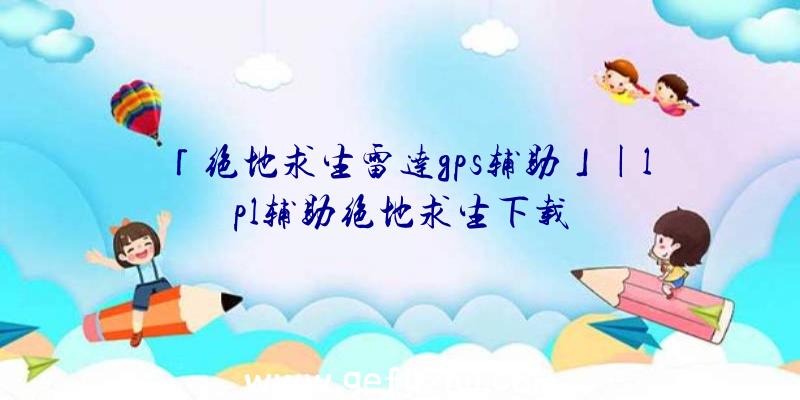 「绝地求生雷达gps辅助」|lpl辅助绝地求生下载